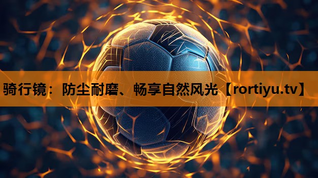 骑行镜：防尘耐磨、畅享自然风光