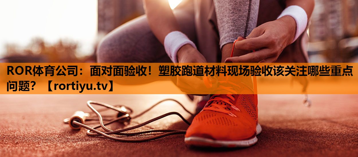 面对面验收！塑胶跑道材料现场验收该关注哪些重点问题？